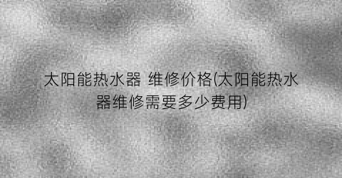 太阳能热水器 维修价格(太阳能热水器维修需要多少费用)